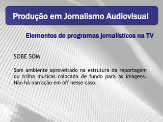 Produção em Jornalismo Audiovisual

    Elementos de programas jornalísticos na TV


SOBE SOM

Som ambiente aproveitado na estrutura da reportagem
ou trilha musical colocada de fundo para as imagens.
Não há narração em off nesse caso.
 