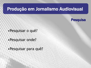 Produção em Jornalismo Audiovisual

                            Pesquisa

•Pesquisar o quê?

•Pesquisar onde?

•Pesquisar para quê?
 