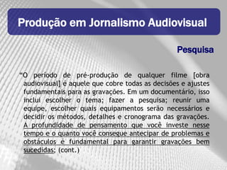 Produção em Jornalismo Audiovisual

                                                 Pesquisa

“O período de pré-produção de qualquer filme [obra
 audiovisual] é aquele que cobre todas as decisões e ajustes
 fundamentais para as gravações. Em um documentário, isso
 inclui escolher o tema; fazer a pesquisa; reunir uma
 equipe, escolher quais equipamentos serão necessários e
 decidir os métodos, detalhes e cronograma das gravações.
 A profundidade de pensamento que você investe nesse
 tempo e o quanto você consegue antecipar de problemas e
 obstáculos é fundamental para garantir gravações bem
 sucedidas; (cont.)
 