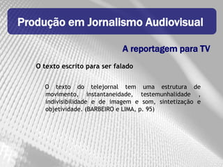 Produção em Jornalismo Audiovisual

                              A reportagem para TV
   O texto escrito para ser falado


     O texto do telejornal tem uma estrutura de
     movimento, instantaneidade, testemunhalidade ,
     indivisibilidade e de imagem e som, sintetização e
     objetividade. (BARBEIRO e LIMA, p. 95)
 
