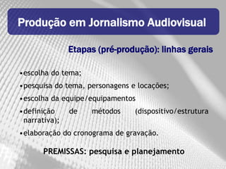 Produção em Jornalismo Audiovisual

               Etapas (pré-produção): linhas gerais

•escolha do tema;
•pesquisa do tema, personagens e locações;
•escolha da equipe/equipamentos
•definição     de   métodos     (dispositivo/estrutura
 narrativa);
•elaboração do cronograma de gravação.

       PREMISSAS: pesquisa e planejamento
 