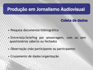 Produção em Jornalismo Audiovisual

                                      Coleta de dados

• Pesquisa documental/bibliográfica

• Entrevista/briefing por amostragem, com ou sem
 questionários (aberto ou fechado)

• Observação (não-participante ou participante)

• Cruzamento de dados/organização
 