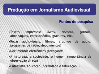 Produção em Jornalismo Audiovisual

                                 Fontes de pesquisa

•Textos  impressos:     livros,   revistas,        jornais,
 almanaques, enciclopédias, gravuras, etc.
•Peças audiovisuais: filmes, arquivos         de    áudio,
 programas de rádio, depoimentos)
•Documentos eletrônicos (atenção!!!)
•A natureza, a sociedade, o homem (importância da
 observação direta)
•Entrevista/apuração (“oralidade e fabulação”)
 