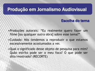 Produção em Jornalismo Audiovisual

                                    Escolha do tema

•Produções autorais: “Eu realmente quero fazer um
 filme [ou qualquer outra obra] sobre esse tema?”
•Cuidado: Nós tendemos a reproduzir o que estamos
 excessivamente acostumados a ver.
•Qual o significado desse objeto de pesquisa para mim?
 Quão estrito pode ser o meu foco? O que pode ser
 dito/mostrado? (RECORTE)
 