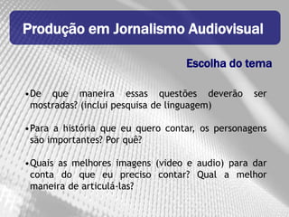 Produção em Jornalismo Audiovisual

                                  Escolha do tema

•De que maneira essas questões deverão           ser
 mostradas? (inclui pesquisa de linguagem)

•Para a história que eu quero contar, os personagens
 são importantes? Por quê?

•Quais as melhores imagens (video e audio) para dar
 conta do que eu preciso contar? Qual a melhor
 maneira de articulá-las?
 