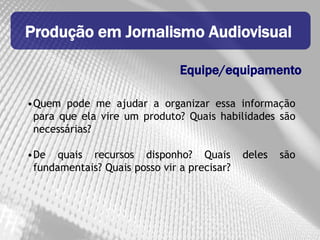 Produção em Jornalismo Audiovisual

                               Equipe/equipamento

•Quem pode me ajudar a organizar essa informação
 para que ela vire um produto? Quais habilidades são
 necessárias?

•De quais recursos disponho? Quais           deles   são
 fundamentais? Quais posso vir a precisar?
 