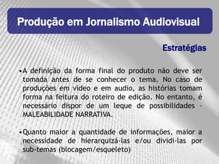 Produção em Jornalismo Audiovisual

                                         Estratégias

•A definição da forma final do produto não deve ser
 tomada antes de se conhecer o tema. No caso de
 produções em vídeo e em audio, as histórias tomam
 forma na feitura do roteiro de edição. No entanto, é
 necessário dispor de um leque de possibilidades –
 MALEABILIDADE NARRATIVA.

•Quanto maior a quantidade de informações, maior a
 necessidade de hierarquizá-las e/ou dividi-las por
 sub-temas (blocagem/esqueleto)
 