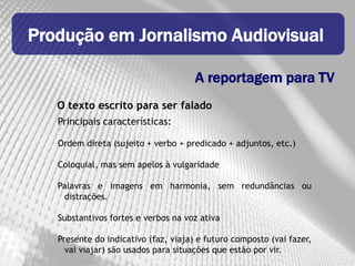 Produção em Jornalismo Audiovisual

                                      A reportagem para TV
   O texto escrito para ser falado
   Principais características:

   Ordem direta (sujeito + verbo + predicado + adjuntos, etc.)

   Coloquial, mas sem apelos à vulgaridade

   Palavras e imagens em harmonia, sem redundâncias ou
    distrações.

   Substantivos fortes e verbos na voz ativa

   Presente do indicativo (faz, viaja) e futuro composto (vai fazer,
     vai viajar) são usados para situações que estão por vir.
 