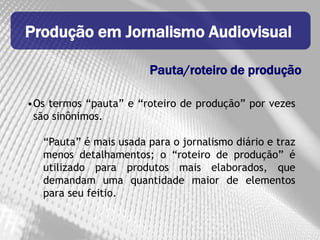 Produção em Jornalismo Audiovisual

                        Pauta/roteiro de produção

•Os termos “pauta” e “roteiro de produção” por vezes
 são sinônimos.

   “Pauta” é mais usada para o jornalismo diário e traz
   menos detalhamentos; o “roteiro de produção” é
   utilizado para produtos mais elaborados, que
   demandam uma quantidade maior de elementos
   para seu feitio.
 