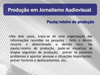 Produção em Jornalismo Audiovisual

                        Pauta/roteiro de produção


•Nos dois casos, trata-se de uma organização das
 informações reunidas na pesquisa – feito o devido
 recorte e determinado o devido foco. Na
 pauta/roteiro de produção, pode-se visualizar as
 etapas seguintes de produção, prever os possíveis
 problemas e apontar pessoas e situações importantes,
 prever horários e deslocamentos, etc.
 