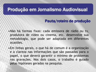 Produção em Jornalismo Audiovisual

                       Pauta/roteiro de produção

•Não há formas fixas: cada emissora de rádio ou tv,
 produtora de vídeo ou cinema, etc. desenvolve sua
 metodologia, que pode ser adaptada em diferentes
 ocasiões.
•Em linhas gerais, o que há de comum é a organização
 e a clareza nas informações que são passadas para o
 papel, o que deverá garantir o mínimo de problemas
 nas gravações. Nos dois casos, o trabalho é guiado
 pelas hipóteses geradas na pesquisa.
 