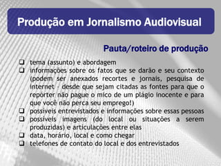 Produção em Jornalismo Audiovisual

                          Pauta/roteiro de produção
 tema (assunto) e abordagem
 informações sobre os fatos que se darão e seu contexto
  (podem ser anexados recortes e jornais, pesquisa de
  internet – desde que sejam citadas as fontes para que o
  repórter não pague o mico de um plágio inocente e para
  que você não perca seu emprego!)
 possíveis entrevistados e informações sobre essas pessoas
 possíveis imagens (do local ou situações a serem
  produzidas) e articulações entre elas
 data, horário, local e como chegar
 telefones de contato do local e dos entrevistados
 
