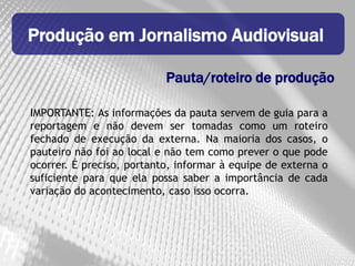 Produção em Jornalismo Audiovisual

                           Pauta/roteiro de produção

IMPORTANTE: As informações da pauta servem de guia para a
reportagem e não devem ser tomadas como um roteiro
fechado de execução da externa. Na maioria dos casos, o
pauteiro não foi ao local e não tem como prever o que pode
ocorrer. É preciso, portanto, informar à equipe de externa o
suficiente para que ela possa saber a importância de cada
variação do acontecimento, caso isso ocorra.
 