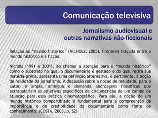 Comunicação televisiva
                                   Jornalismo audiovisual e
                            outras narrativas não-ficcionais
Relação ao “mundo histórico” (NICHOLS, 2005). Fronteira traçada entre o
mundo histórico e a ficção.

Nichols (1991 e 2001), ao chamar a atenção para o “mundo histórico”
como o substrato no qual o documentário é gestado e do qual retira sua
matéria-prima, apresenta uma definição alternativa, e pertinente, à noção
de realidade do jornalismo. A discussão sobre a noção de realidade, para o
autor, é ampla, ambígua e demanda abordagens filosóficas que
extrapolariam os objetivos específicos de circunscrição de um campo de
atuação para essa prática cinematográfica. Para ele, a noção de um
mundo histórico compartilhado é fundamental para a compreensão da
importância e da credibilidade do documentário como fonte de
conhecimento. (COSTA, 2005, p. 52)
 