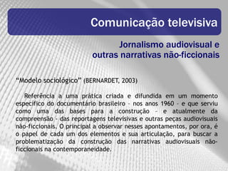 Comunicação televisiva
                                 Jornalismo audiovisual e
                          outras narrativas não-ficcionais

“Modelo sociológico” (BERNARDET, 2003)

   Referência a uma prática criada e difundida em um momento
específico do documentário brasileiro – nos anos 1960 – e que serviu
como uma das bases para a construção – e atualmente da
compreensão - das reportagens televisivas e outras peças audiovisuais
não-ficcionais. O principal a observar nesses apontamentos, por ora, é
o papel de cada um dos elementos e sua articulação, para buscar a
problematização da construção das narrativas audiovisuais não-
ficcionais na contemporaneidade.
 