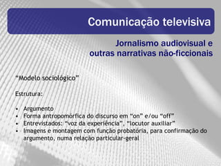 Comunicação televisiva
                                Jornalismo audiovisual e
                         outras narrativas não-ficcionais

“Modelo sociológico”

Estrutura:

•   Argumento
•   Forma antropomórfica do discurso em “on” e/ou “off”
•   Entrevistados: “voz da experiência”, “locutor auxiliar”
•   Imagens e montagem com função probatória, para confirmação do
    argumento, numa relação particular-geral
 