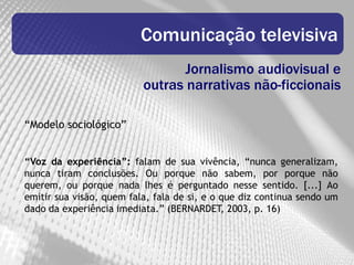 Comunicação televisiva
                                 Jornalismo audiovisual e
                          outras narrativas não-ficcionais

“Modelo sociológico”


“Voz da experiência”: falam de sua vivência, “nunca generalizam,
nunca tiram conclusões. Ou porque não sabem, por porque não
querem, ou porque nada lhes é perguntado nesse sentido. [...] Ao
emitir sua visão, quem fala, fala de si, e o que diz continua sendo um
dado da experiência imediata.” (BERNARDET, 2003, p. 16)
 