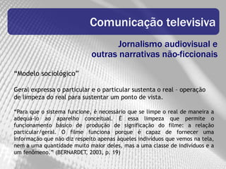 Comunicação televisiva
                                    Jornalismo audiovisual e
                             outras narrativas não-ficcionais
“Modelo sociológico”

Geral expressa o particular e o particular sustenta o real – operação
de limpeza do real para sustentar um ponto de vista.

“Para que o sistema funcione, é necessário que se limpe o real de maneira a
adequá-lo ao aparelho conceitual. É essa limpeza que permite o
funcionamento básico de produção de significação do filme: a relação
particular/geral. O filme funciona porque é capaz de fornecer uma
informação que não diz respeito apenas àqueles indivíduos que vemos na tela,
nem a uma quantidade muito maior deles, mas a uma classe de indivíduos e a
um fenômeno.” (BERNARDET, 2003, p. 19)
 