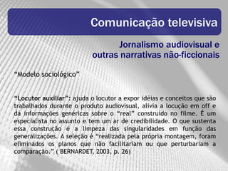 Comunicação televisiva
                                  Jornalismo audiovisual e
                           outras narrativas não-ficcionais
“Modelo sociológico”


“Locutor auxiliar”: ajuda o locutor a expor idéias e conceitos que são
trabalhados durante o produto audiovisual, alivia a locução em off e
dá informações genéricas sobre o “real” construído no filme. É um
especialista no assunto e tem um ar de credibilidade. O que sustenta
essa construção é a limpeza das singularidades em função das
generalizações. A seleção é “realizada pela própria montagem, foram
eliminados os planos que não facilitariam ou que perturbariam a
comparação.” ( BERNARDET, 2003, p. 26)
 