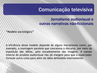 Comunicação televisiva
                                Jornalismo audiovisual e
                         outras narrativas não-ficcionais
“Modelo sociológico”



A eficiência desse modelo depende de alguns mecanismos como, por
exemplo, a montagem paralela que concatena o discurso, por meio da
exposição das idéias, pelo encadeamento das imagens. A coesão
interna do produto audiovisual não dá margem para que o espectador
formule outra coisa para além da idéia defendida internamente.
 