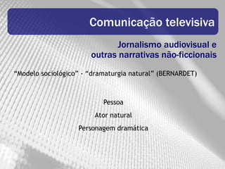 Comunicação televisiva
                              Jornalismo audiovisual e
                       outras narrativas não-ficcionais
“Modelo sociológico” - “dramaturgia natural” (BERNARDET)



                           Pessoa
                        Ator natural
                   Personagem dramática
 