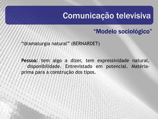 Comunicação televisiva
                              “Modelo sociológico”
“dramaturgia natural” (BERNARDET)


Pessoa: tem algo a dizer, tem expressividade natural,
   disponibilidade. Entrevistado em potencial. Matéria-
prima para a construção dos tipos.
 