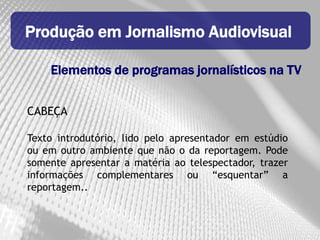 Produção em Jornalismo Audiovisual

    Elementos de programas jornalísticos na TV


CABEÇA

Texto introdutório, lido pelo apresentador em estúdio
ou em outro ambiente que não o da reportagem. Pode
somente apresentar a matéria ao telespectador, trazer
informações complementares ou “esquentar” a
reportagem..
 