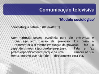 Comunicação televisiva
                                “Modelo sociológico”
“dramaturgia natural” (BERNARDET)


Ator natural: pessoa escolhida para dar entrevista e
   que age em função da gravação. Ela passa a
   representar a si mesma em função da gravação – faz o
papel de si mesma (auto-mise-en-scène).     Fala e faz
gestos especificamente porque há uma        câmera na sua
frente, mesmo que não fale     diretamente para ela.
 