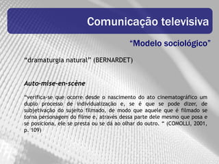 Comunicação televisiva
                                         “Modelo sociológico”
“dramaturgia natural” (BERNARDET)


Auto-mise-en-scène

“verifica-se que ocorre desde o nascimento do ato cinematográfico um
duplo processo de individualização e, se é que se pode dizer, de
subjetivação do sujeito filmado, de modo que aquele que é filmado se
torna personagem do filme e, através dessa parte dele mesmo que posa e
se posiciona, ele se presta ou se dá ao olhar do outro. “ (COMOLLI, 2001,
p. 109)
 