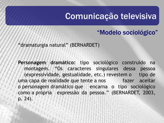 Comunicação televisiva
                                  “Modelo sociológico”
“dramaturgia natural” (BERNARDET)


Personagem dramático: tipo sociológico construído na
   montagem. “Os caracteres singulares dessa pessoa
   (expressividade, gestualidade, etc.) revestem o tipo de
uma capa de realidade que tente a nos          fazer aceitar
o personagem dramático que encarna o tipo sociológico
como a própria expressão da pessoa.” (BERNARDET, 2003,
p. 24).
 
