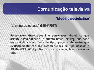 Comunicação televisiva
                                   “Modelo sociológico”
“dramaturgia natural” (BERNARDET)


Personagem dramático: É o personagem dramático que
orienta nossa simpatia [e orienta nossa leitura], que pode
ser capitalizada em favor do tipo, graças a elementos que
evidentemente não são característicos de tipo nenhum.”
(BERNARDET, 2003,p. 36). Ex.: sorrir, chorar, fazer pausas na
fala.
 