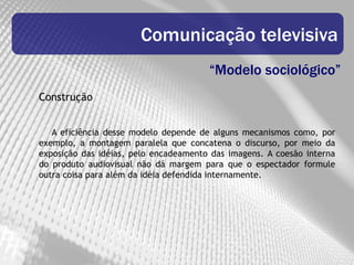 Comunicação televisiva
                                       “Modelo sociológico”
Construção


   A eficiência desse modelo depende de alguns mecanismos como, por
exemplo, a montagem paralela que concatena o discurso, por meio da
exposição das idéias, pelo encadeamento das imagens. A coesão interna
do produto audiovisual não dá margem para que o espectador formule
outra coisa para além da idéia defendida internamente.
 