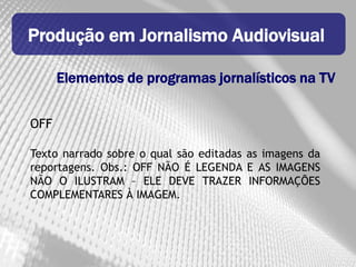 Produção em Jornalismo Audiovisual

      Elementos de programas jornalísticos na TV


OFF

Texto narrado sobre o qual são editadas as imagens da
reportagens. Obs.: OFF NÃO É LEGENDA E AS IMAGENS
NÃO O ILUSTRAM – ELE DEVE TRAZER INFORMAÇÕES
COMPLEMENTARES À IMAGEM.
 