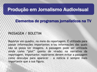 Produção em Jornalismo Audiovisual

     Elementos de programas jornalísticos na TV


PASSAGEM / BOLETIM

Repórter em quadro, no meio da reportagem. É utilizada para
passar informações importantes e/ou informações das quais
não se possa ter imagens. A passagem pode ser utilizada
ainda como “plot” (ponto de virada) na narrativa da
reportagem. Importante: repórteres devem evitar a passagem
como desculpa para aparecer – a notícia é sempre mais
importante que a sua figura.
 