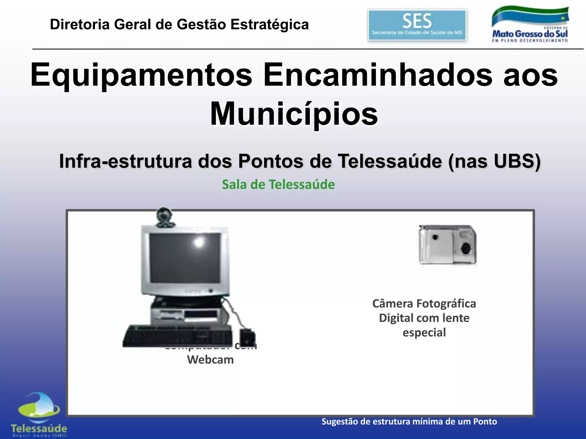 Diretoria Geral de Gestão Estratégica

Equipamentos Encaminhados aos
Municípios
Infra-estrutura dos Pontos de Telessaúde (nas UBS)
Sala de Telessaúde

Computador com
Webcam

Câmera Fotográfica
Digital com lente
especial

Sugestão de estrutura mínima de um Ponto

 