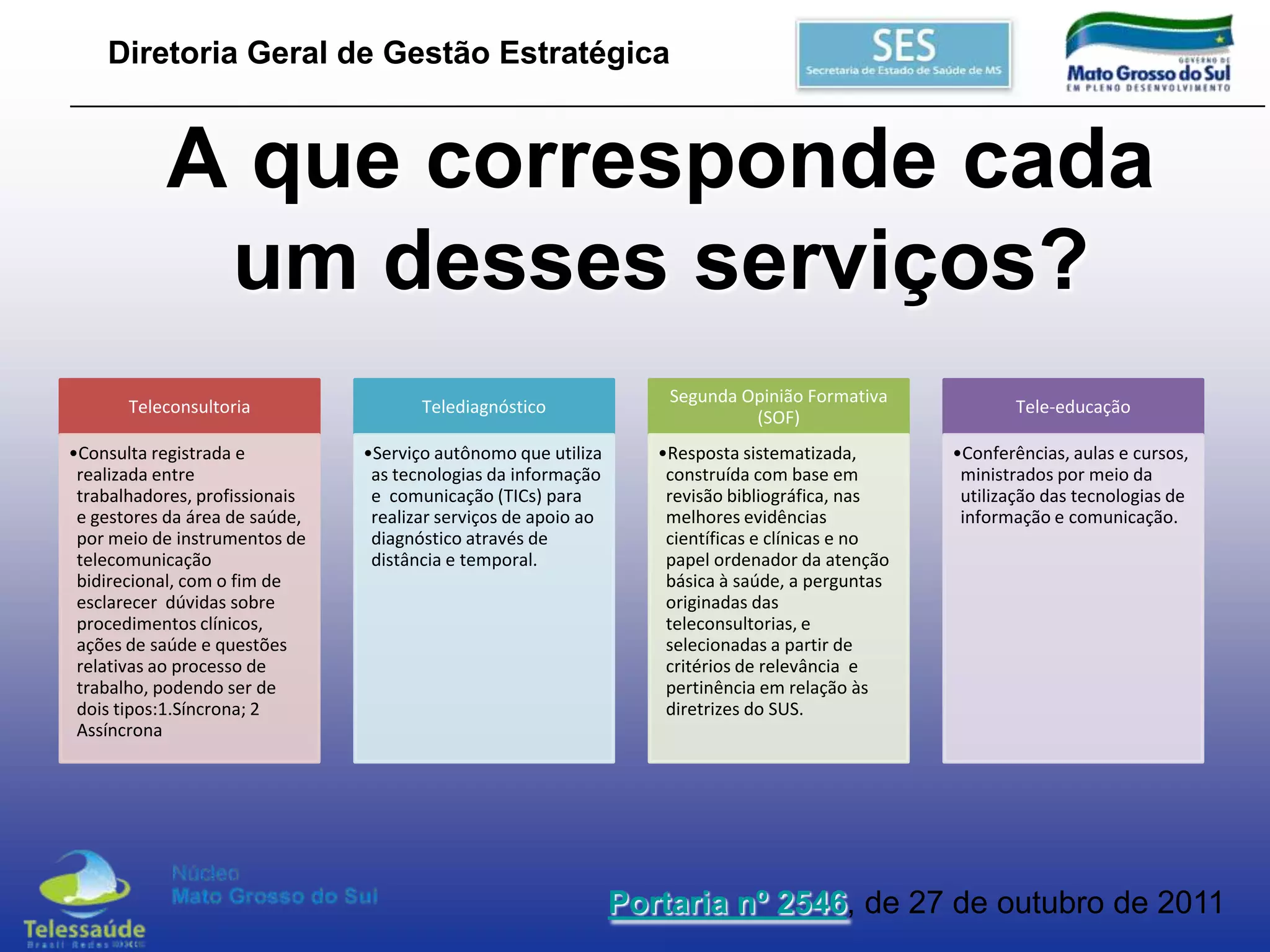 Diretoria Geral de Gestão Estratégica

A que corresponde cada
um desses serviços?
Teleconsultoria

Telediagnóstico

•Consulta registrada e
realizada entre
trabalhadores, profissionais
e gestores da área de saúde,
por meio de instrumentos de
telecomunicação
bidirecional, com o fim de
esclarecer dúvidas sobre
procedimentos clínicos,
ações de saúde e questões
relativas ao processo de
trabalho, podendo ser de
dois tipos:1.Síncrona; 2
Assíncrona

•Serviço autônomo que utiliza
as tecnologias da informação
e comunicação (TICs) para
realizar serviços de apoio ao
diagnóstico através de
distância e temporal.

Segunda Opinião Formativa
(SOF)

•Resposta sistematizada,
construída com base em
revisão bibliográfica, nas
melhores evidências
científicas e clínicas e no
papel ordenador da atenção
básica à saúde, a perguntas
originadas das
teleconsultorias, e
selecionadas a partir de
critérios de relevância e
pertinência em relação às
diretrizes do SUS.

Tele-educação

•Conferências, aulas e cursos,
ministrados por meio da
utilização das tecnologias de
informação e comunicação.

Portaria nº 2546, de 27 de outubro de 2011

 