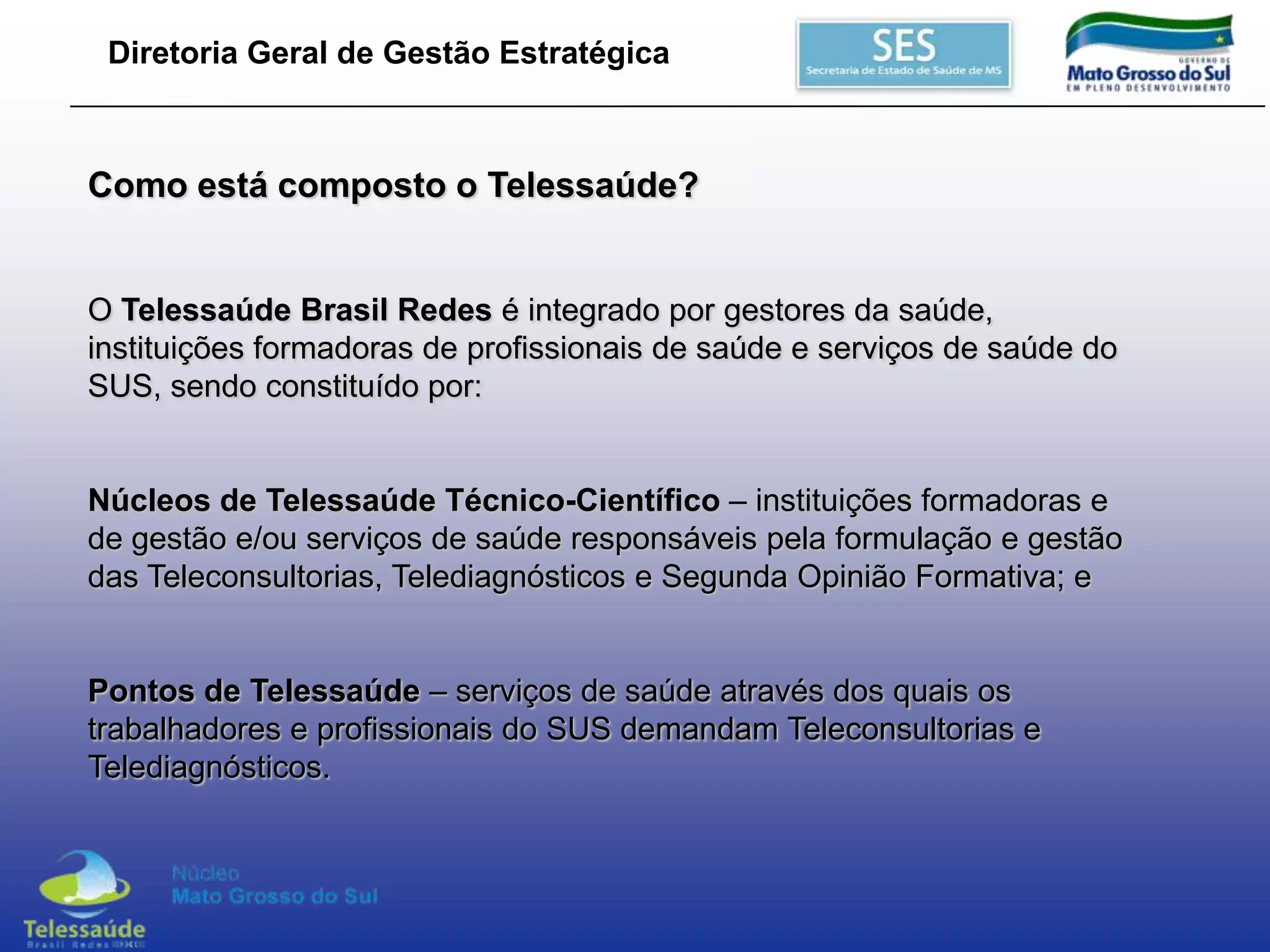 Diretoria Geral de Gestão Estratégica

Como está composto o Telessaúde?

O Telessaúde Brasil Redes é integrado por gestores da saúde,
instituições formadoras de profissionais de saúde e serviços de saúde do
SUS, sendo constituído por:
Núcleos de Telessaúde Técnico-Científico – instituições formadoras e
de gestão e/ou serviços de saúde responsáveis pela formulação e gestão
das Teleconsultorias, Telediagnósticos e Segunda Opinião Formativa; e
Pontos de Telessaúde – serviços de saúde através dos quais os
trabalhadores e profissionais do SUS demandam Teleconsultorias e
Telediagnósticos.

 
