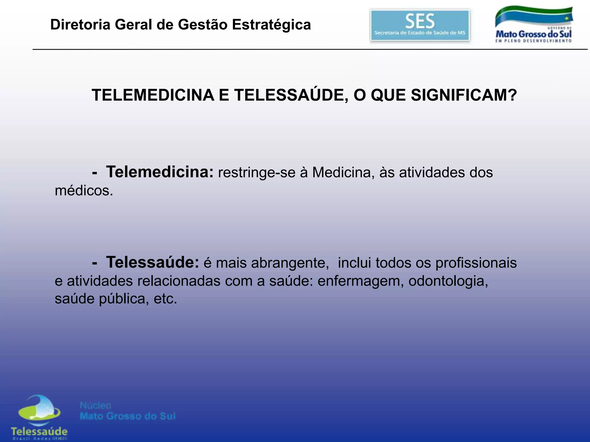 Diretoria Geral de Gestão Estratégica

TELEMEDICINA E TELESSAÚDE, O QUE SIGNIFICAM?

- Telemedicina: restringe-se à Medicina, às atividades dos
médicos.

- Telessaúde: é mais abrangente, inclui todos os profissionais
e atividades relacionadas com a saúde: enfermagem, odontologia,
saúde pública, etc.

 