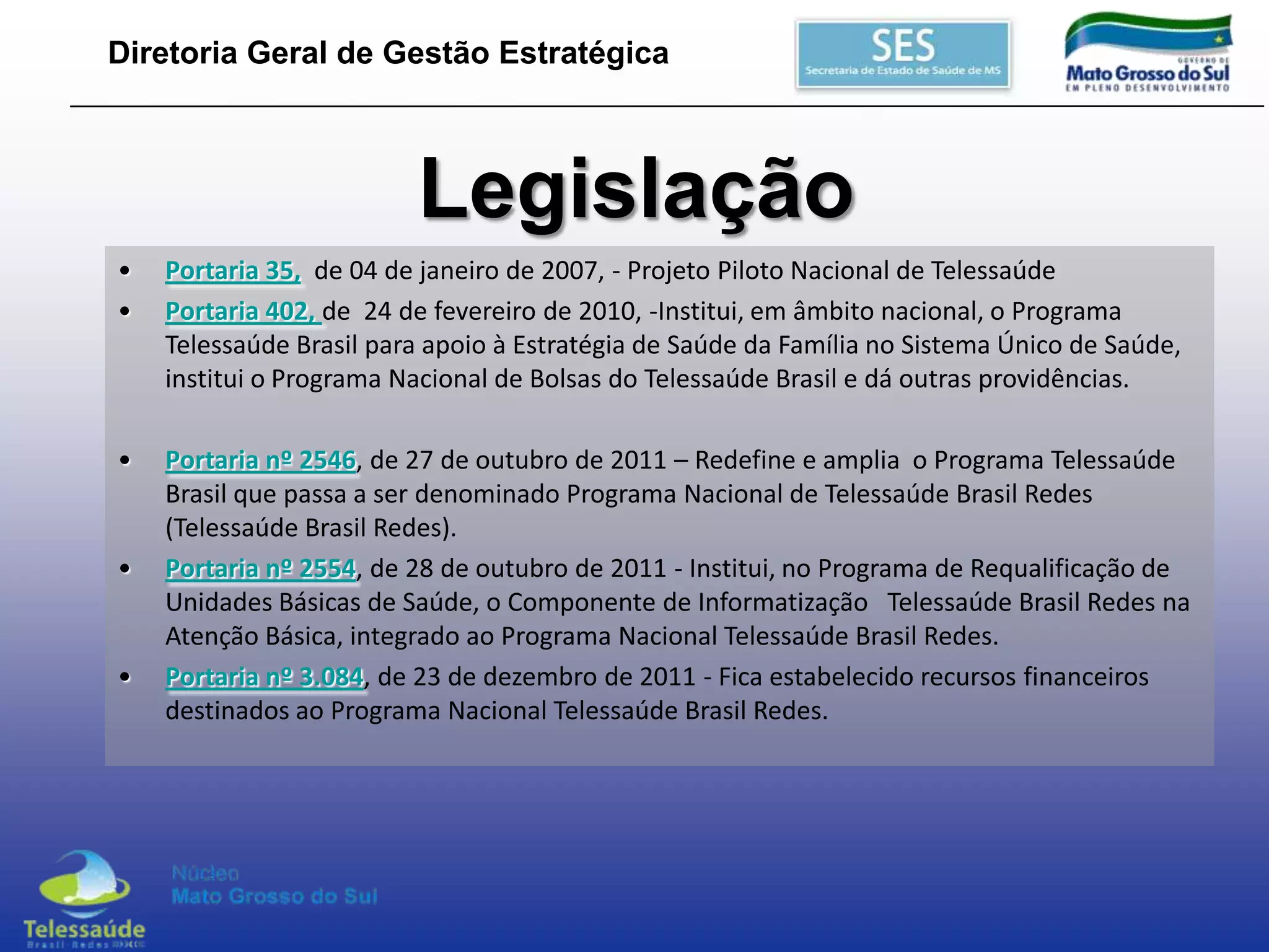 Diretoria Geral de Gestão Estratégica

Legislação
•
•

Portaria 35, de 04 de janeiro de 2007, - Projeto Piloto Nacional de Telessaúde
Portaria 402, de 24 de fevereiro de 2010, -Institui, em âmbito nacional, o Programa
Telessaúde Brasil para apoio à Estratégia de Saúde da Família no Sistema Único de Saúde,
institui o Programa Nacional de Bolsas do Telessaúde Brasil e dá outras providências.

•

Portaria nº 2546, de 27 de outubro de 2011 – Redefine e amplia o Programa Telessaúde
Brasil que passa a ser denominado Programa Nacional de Telessaúde Brasil Redes
(Telessaúde Brasil Redes).
Portaria nº 2554, de 28 de outubro de 2011 - Institui, no Programa de Requalificação de
Unidades Básicas de Saúde, o Componente de Informatização Telessaúde Brasil Redes na
Atenção Básica, integrado ao Programa Nacional Telessaúde Brasil Redes.
Portaria nº 3.084, de 23 de dezembro de 2011 - Fica estabelecido recursos financeiros
destinados ao Programa Nacional Telessaúde Brasil Redes.

•

•

 