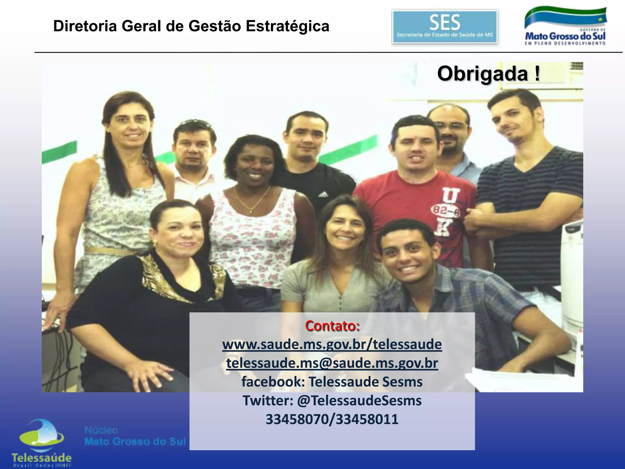 Diretoria Geral de Gestão Estratégica

Obrigada !

Contato:
www.saude.ms.gov.br/telessaude
telessaude.ms@saude.ms.gov.br
facebook: Telessaude Sesms
Twitter: @TelessaudeSesms
33458070/33458011

 