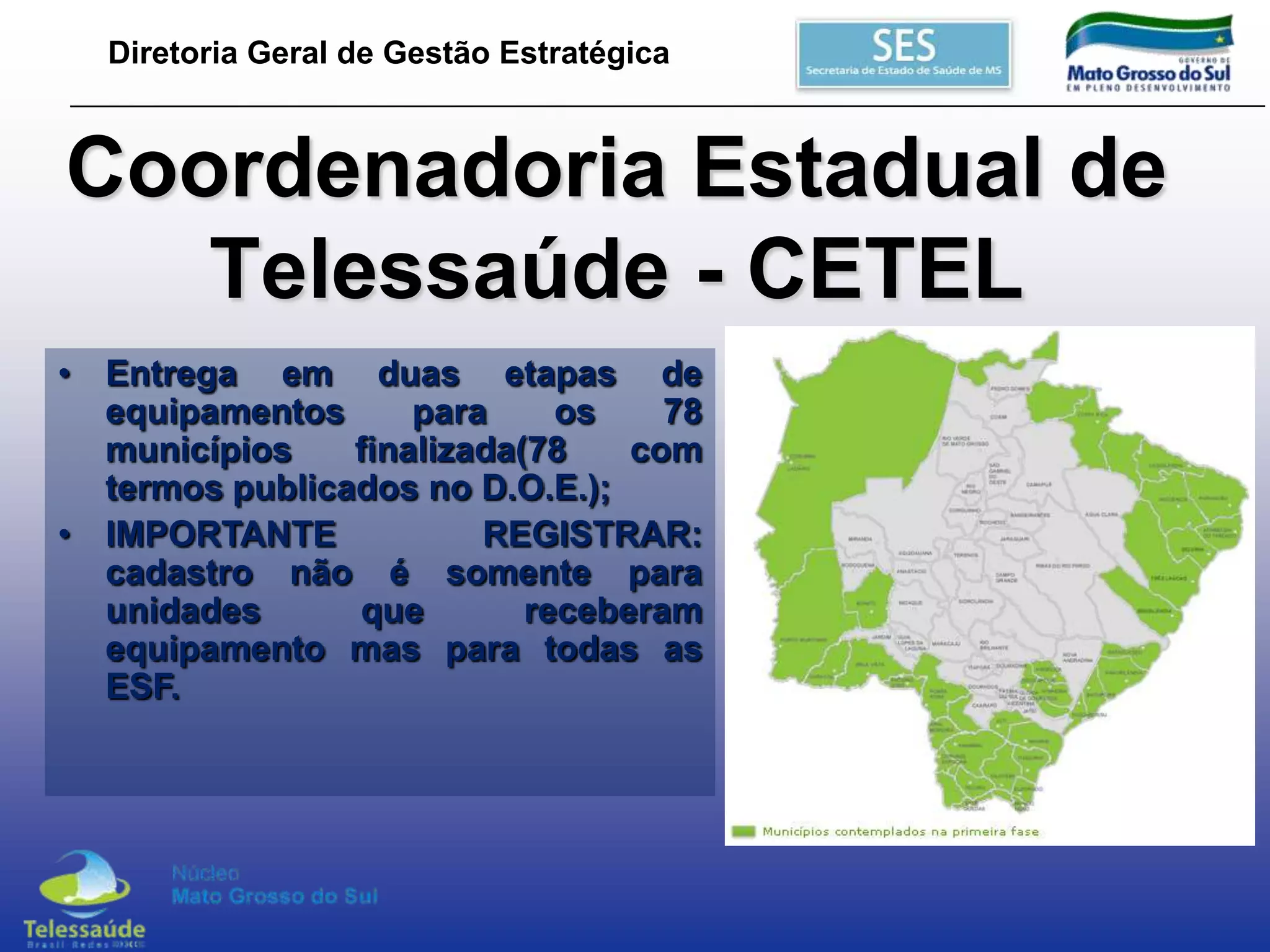 Diretoria Geral de Gestão Estratégica

Coordenadoria Estadual de
Telessaúde - CETEL
• Entrega em duas etapas de
equipamentos
para
os
78
municípios
finalizada(78
com
termos publicados no D.O.E.);
• IMPORTANTE
REGISTRAR:
cadastro não é somente para
unidades
que
receberam
equipamento mas para todas as
ESF.

 