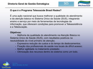 Diretoria Geral de Gestão Estratégica

O que é o Programa Telessaúde Brasil Redes?
É uma ação nacional que busca melhorar a qualidade do atendimento
e da atenção básica no Sistema Único da Saúde (SUS), integrando
ensino e serviço por meio de ferramentas de tecnologias da
informação, que oferecem condições para promover a Teleassistência
e a Teleducação.
Objetivos:
- Melhoria da qualidade do atendimento na Atenção Básica no
Sistema Único de Saúde (SUS), com resultados positivos na
resolubilidade do nível primário de atenção;
- Expressiva redução de custos e do tempo de deslocamentos;
- Fixação dos profissionais de saúde nos locais de difícil acesso;
- Melhor agilidade no tratamento prestado;
- Otimização dos recursos dentro do sistema como um todo.

 