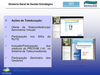 Diretoria Geral de Gestão Estratégica



Ações de Teleducação:



Oferta de Webconferências/
Seminários Virtuais



Participação
RUTE



Inclusão/Participação
dos
médicos do PROVAB (14) no
Sistema de Teleconsultorias.



Participação
Gestores

nos

SIGs

Seminário

da

dos
Vídeos Gerados dos Seminários Realizados

 