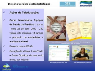 Diretoria Geral de Gestão Estratégica



Ações de Teleducação:



Curso Introdutório Equipes
de Saúde da Família (1º turma

–início 26 de abril 2013 - 280
vagas, 317 inscritos, 14 turmas
– produção de conteúdos e
ambiente virtual.


Parceria com a CEAB



Materiais Educacionais Produzidos para o Introdutório - Livro-texto e guias
didáticos (aluno e tutor, por módulo)

Geração de vídeos, Livro-Texto
e Guias Didáticos do tutor e do

aluno, por módulo.
Ava Moodle do Curso (100% SES)

Vídeo de apresentação do módulo I

 