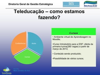 Diretoria Geral de Gestão Estratégica

Teleducação – como estamos
fazendo?
Cursos
• Ambiente virtual de Aprendizagem no
Moodle;
Conferências

Aulas

•Curso Introdutório para a ESF: oferta da
primeira turma(280 vagas) a partir de
março de 2013;
• Conteúdo sendo produzido;

Cursos

•Possibilidade de vários cursos;

 