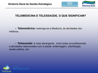 Diretoria Geral de Gestão Estratégica

TELEMEDICINA E TELESSAÚDE, O QUE SIGNIFICAM?

- Telemedicina: restringe-se à Medicina, às atividades dos
médicos.

- Telessaúde: é mais abrangente, inclui todos os profissionais
e atividades relacionadas com a saúde: enfermagem, odontologia,
saúde pública, etc.

 