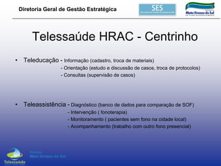Diretoria Geral de Gestão Estratégica

Telessaúde HRAC - Centrinho
• Teleducação - Informação (cadastro, troca de materiais)
- Orientação (estudo e discussão de casos, troca de protocolos)
- Consultas (supervisão de casos)

• Teleassistência - Diagnóstico (banco de dados para comparação de SOF)
- Intervenção ( fonoterapia)
- Monitoramento ( pacientes sem fono na cidade local)
- Acompanhamento (trabalho com outro fono presencial)

 