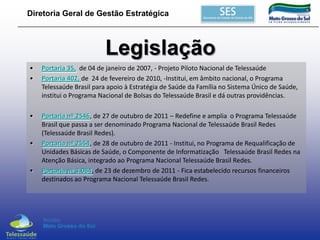 Diretoria Geral de Gestão Estratégica

Legislação
•
•

Portaria 35, de 04 de janeiro de 2007, - Projeto Piloto Nacional de Telessaúde
Portaria 402, de 24 de fevereiro de 2010, -Institui, em âmbito nacional, o Programa
Telessaúde Brasil para apoio à Estratégia de Saúde da Família no Sistema Único de Saúde,
institui o Programa Nacional de Bolsas do Telessaúde Brasil e dá outras providências.

•

Portaria nº 2546, de 27 de outubro de 2011 – Redefine e amplia o Programa Telessaúde
Brasil que passa a ser denominado Programa Nacional de Telessaúde Brasil Redes
(Telessaúde Brasil Redes).
Portaria nº 2554, de 28 de outubro de 2011 - Institui, no Programa de Requalificação de
Unidades Básicas de Saúde, o Componente de Informatização Telessaúde Brasil Redes na
Atenção Básica, integrado ao Programa Nacional Telessaúde Brasil Redes.
Portaria nº 3.084, de 23 de dezembro de 2011 - Fica estabelecido recursos financeiros
destinados ao Programa Nacional Telessaúde Brasil Redes.

•

•

 