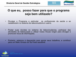 Diretoria Geral de Gestão Estratégica

O que eu, posso fazer para que o programa
seja bem utilizado?
•

Divulgar o Programa e estimular os profissionais da saúde a se
cadastrarem no sistema de teleconsultoria e usá-lo.

•

Postar suas dúvidas no sistema de teleconsultorias, participar das
atividades de teleducação e utilizar nosso House Organ para divulgar e
promover troca de informações.

•

Portanto, estamos à disposição para apoiar seus trabalhos, e contribuir
para um Mato Grosso do Sul mais saudável.

 