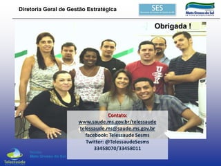 Diretoria Geral de Gestão Estratégica

Obrigada !

Contato:
www.saude.ms.gov.br/telessaude
telessaude.ms@saude.ms.gov.br
facebook: Telessaude Sesms
Twitter: @TelessaudeSesms
33458070/33458011

 
